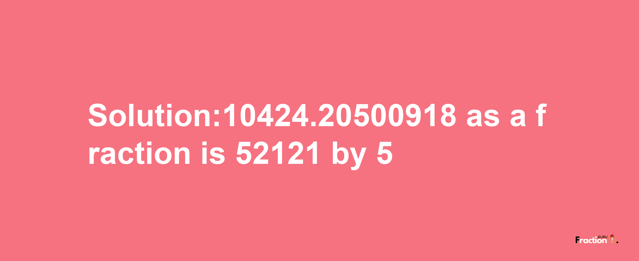 Solution:10424.20500918 as a fraction is 52121/5