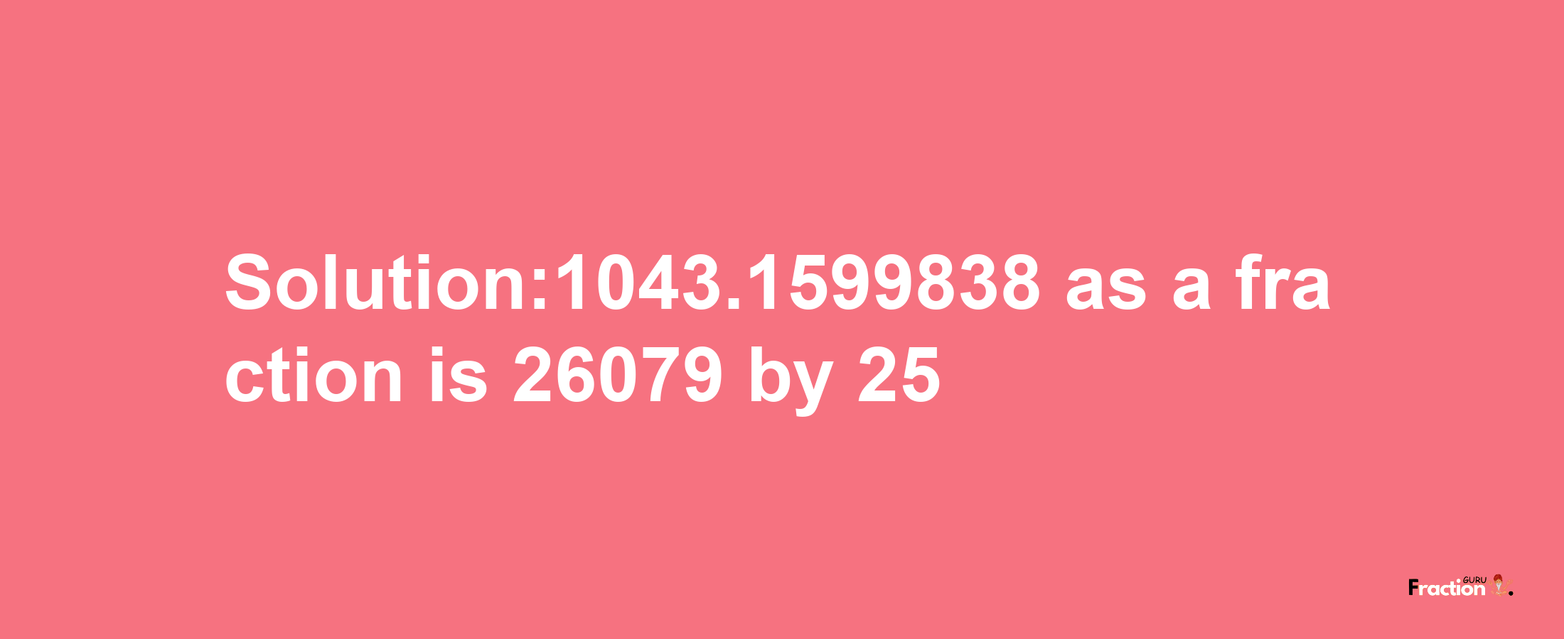 Solution:1043.1599838 as a fraction is 26079/25