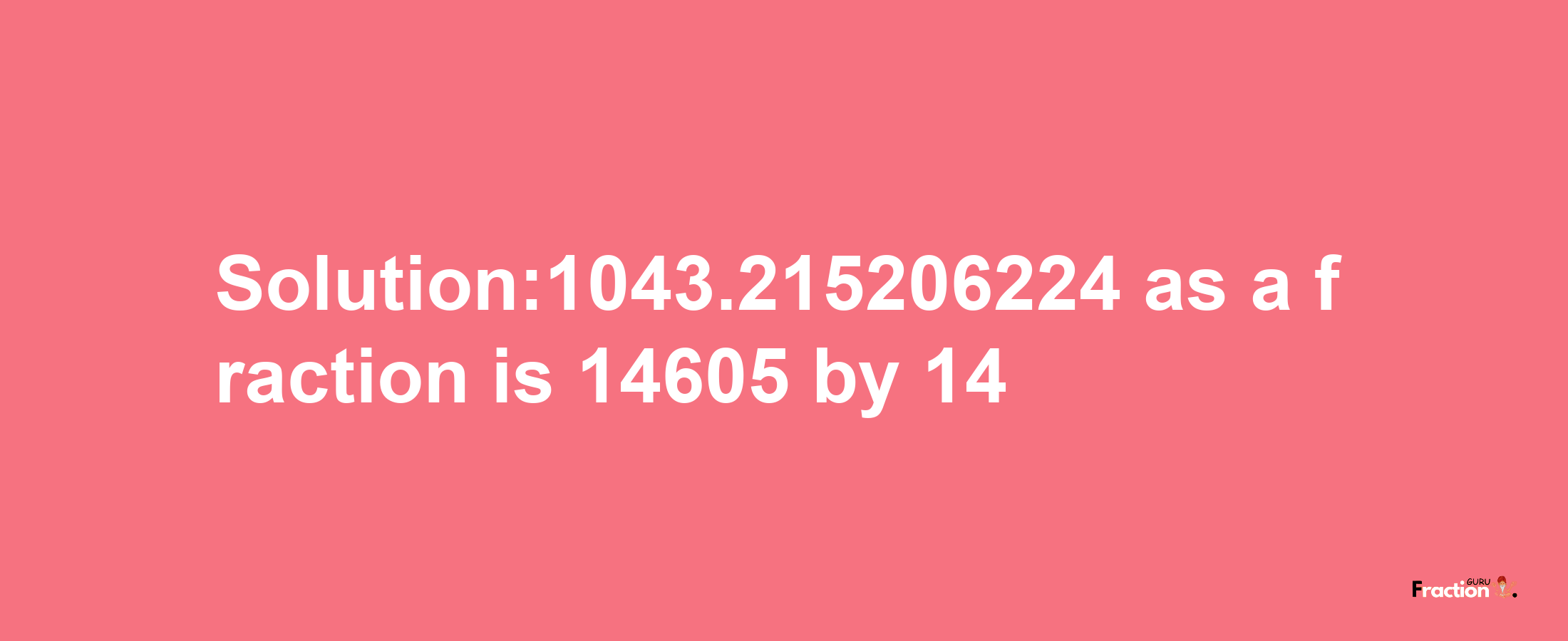 Solution:1043.215206224 as a fraction is 14605/14