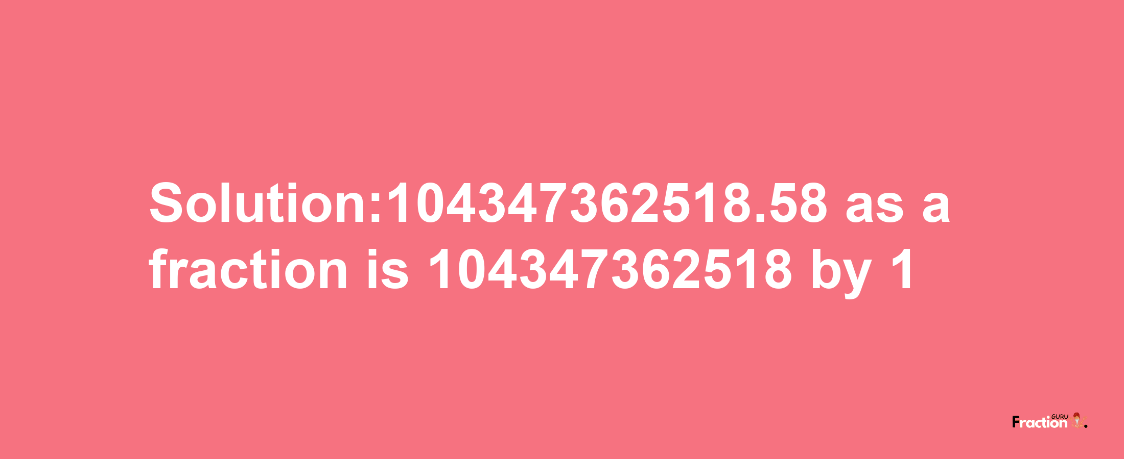 Solution:104347362518.58 as a fraction is 104347362518/1