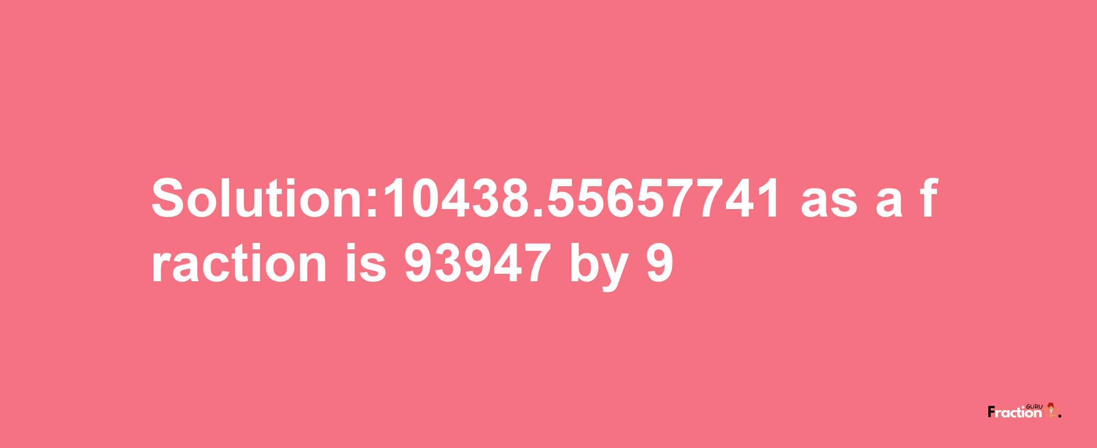 Solution:10438.55657741 as a fraction is 93947/9