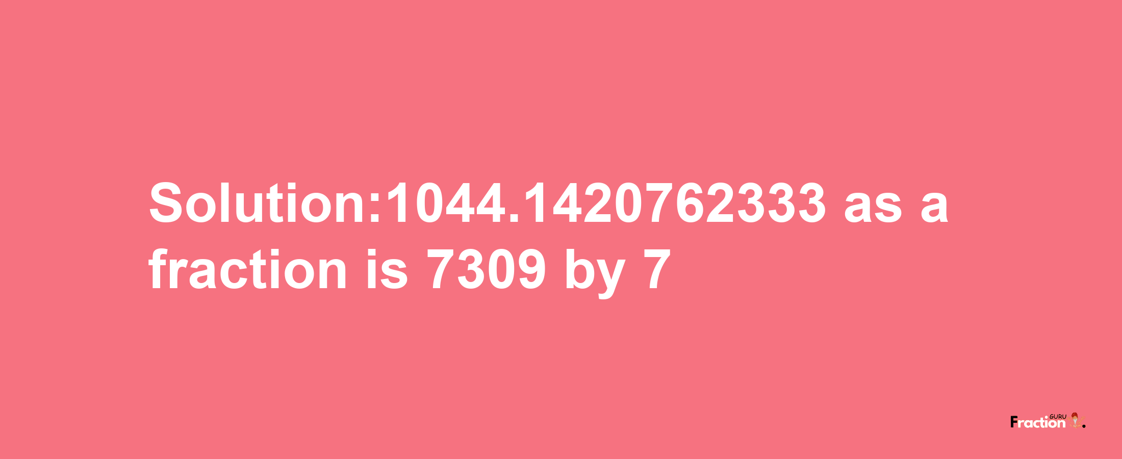 Solution:1044.1420762333 as a fraction is 7309/7