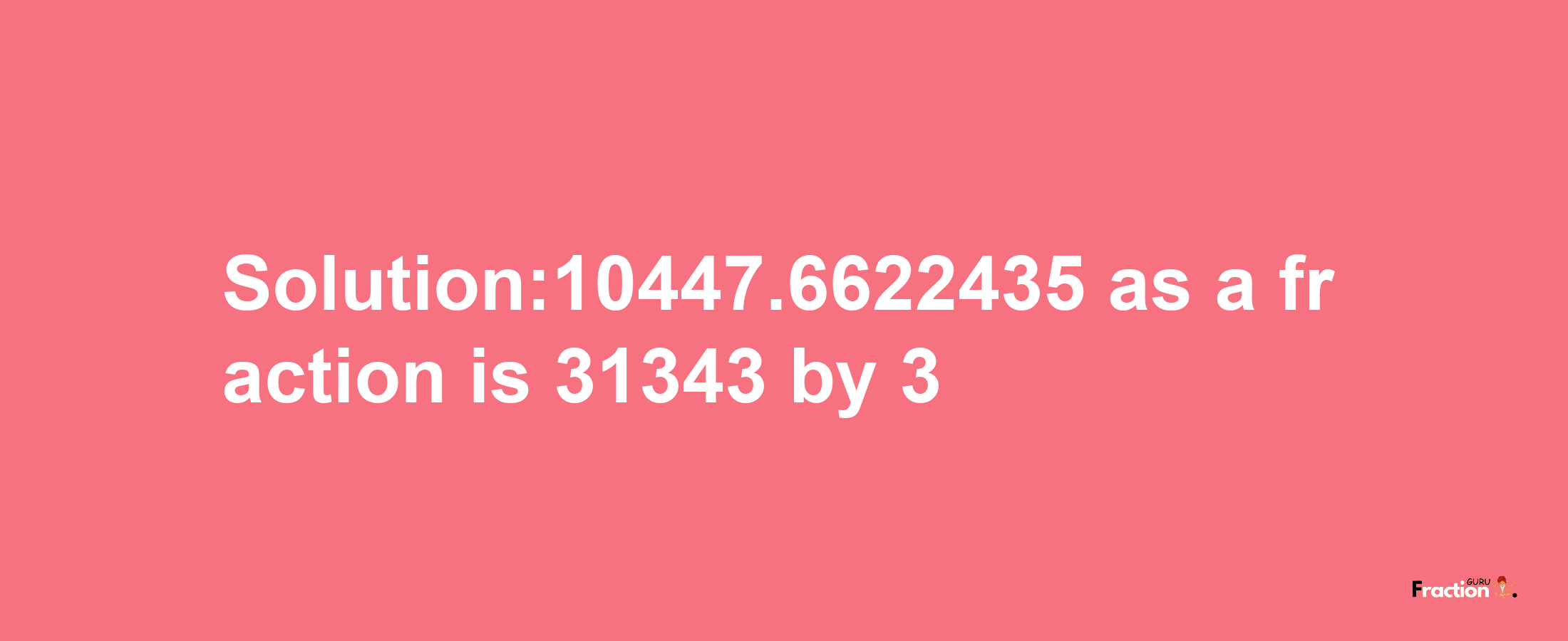 Solution:10447.6622435 as a fraction is 31343/3