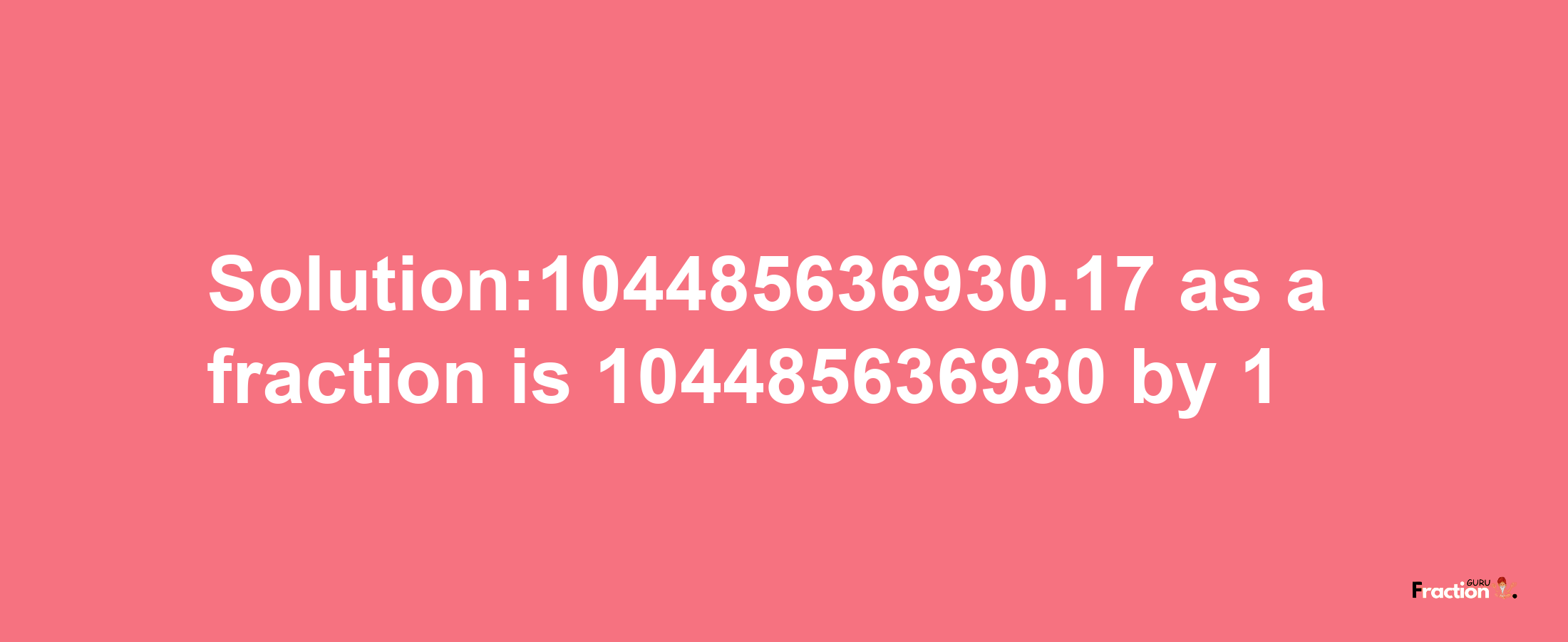 Solution:104485636930.17 as a fraction is 104485636930/1