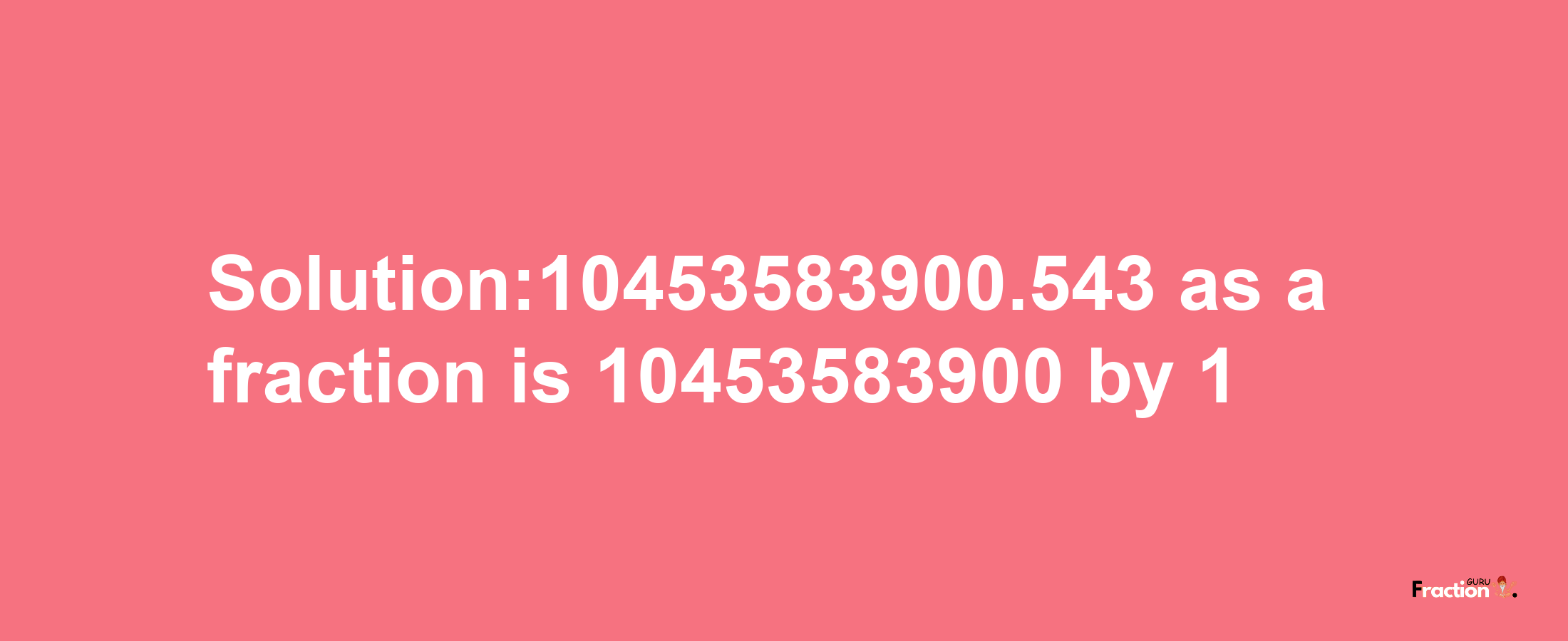 Solution:10453583900.543 as a fraction is 10453583900/1