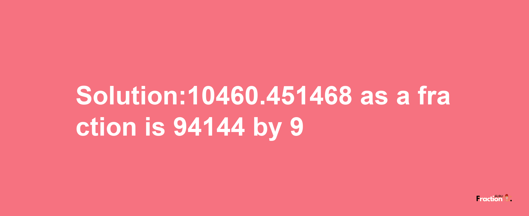 Solution:10460.451468 as a fraction is 94144/9