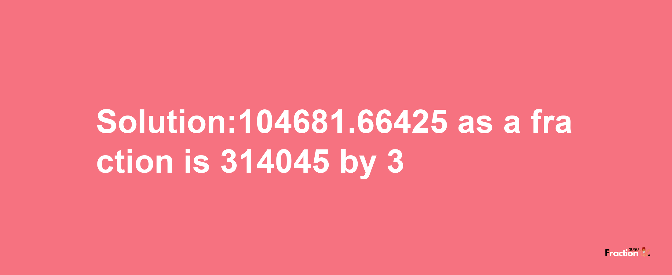 Solution:104681.66425 as a fraction is 314045/3