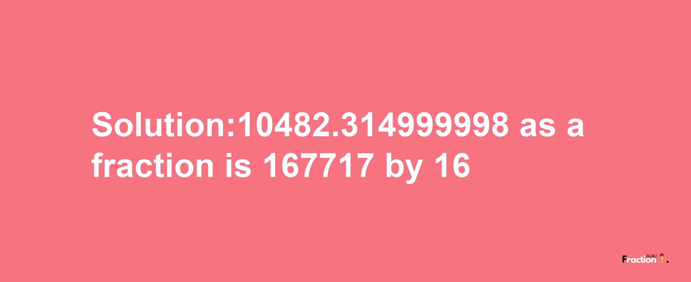 Solution:10482.314999998 as a fraction is 167717/16