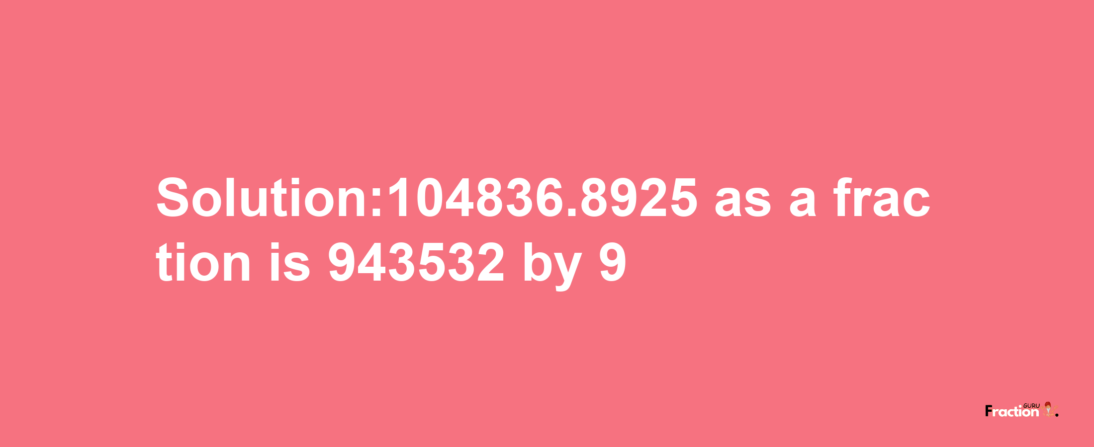 Solution:104836.8925 as a fraction is 943532/9