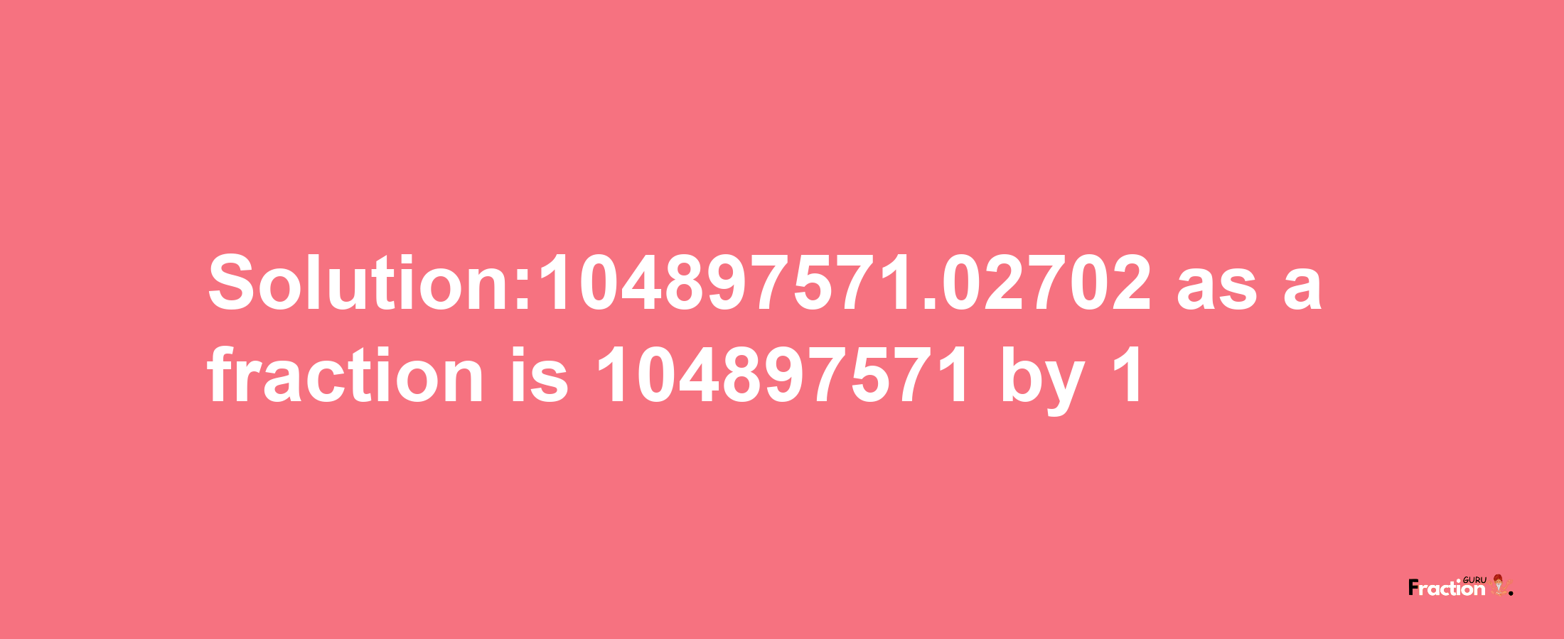 Solution:104897571.02702 as a fraction is 104897571/1