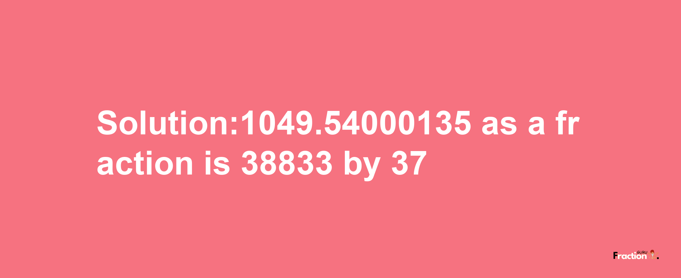 Solution:1049.54000135 as a fraction is 38833/37