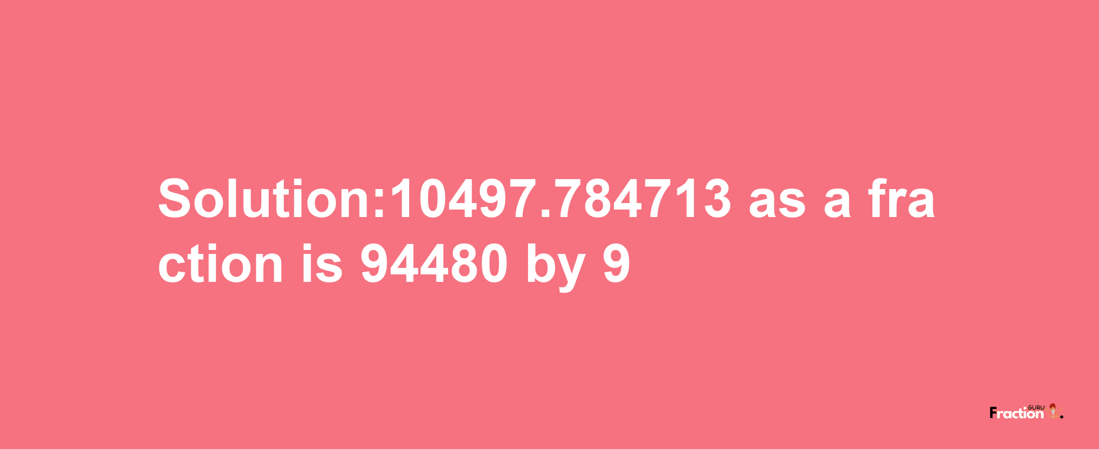 Solution:10497.784713 as a fraction is 94480/9