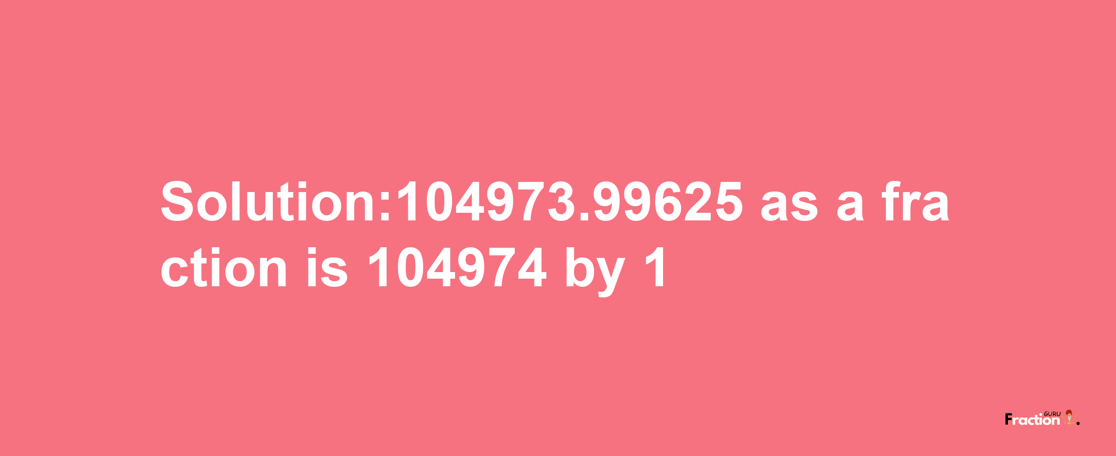 Solution:104973.99625 as a fraction is 104974/1