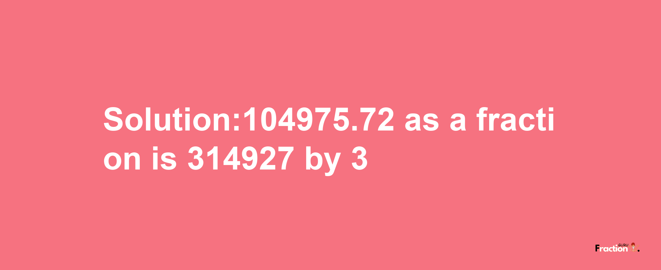 Solution:104975.72 as a fraction is 314927/3