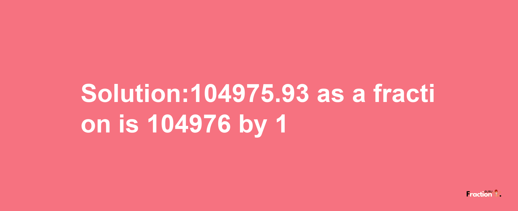 Solution:104975.93 as a fraction is 104976/1