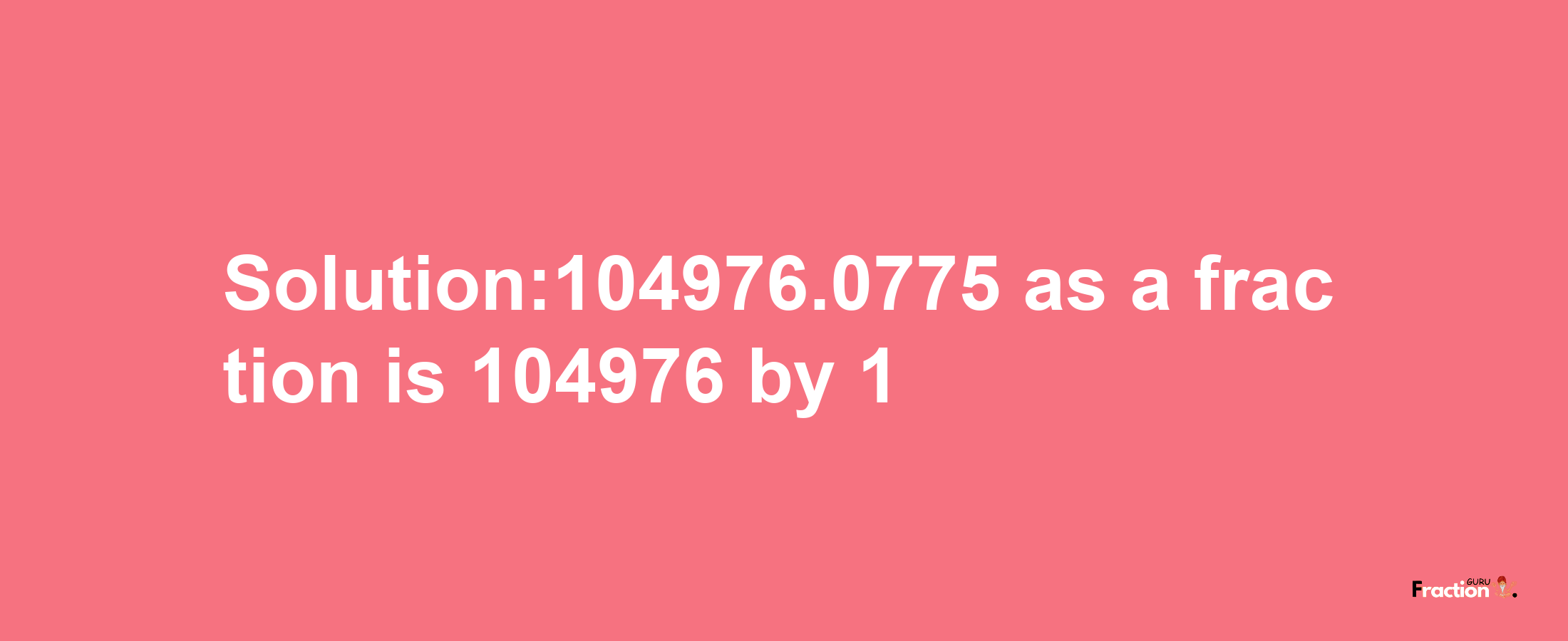 Solution:104976.0775 as a fraction is 104976/1