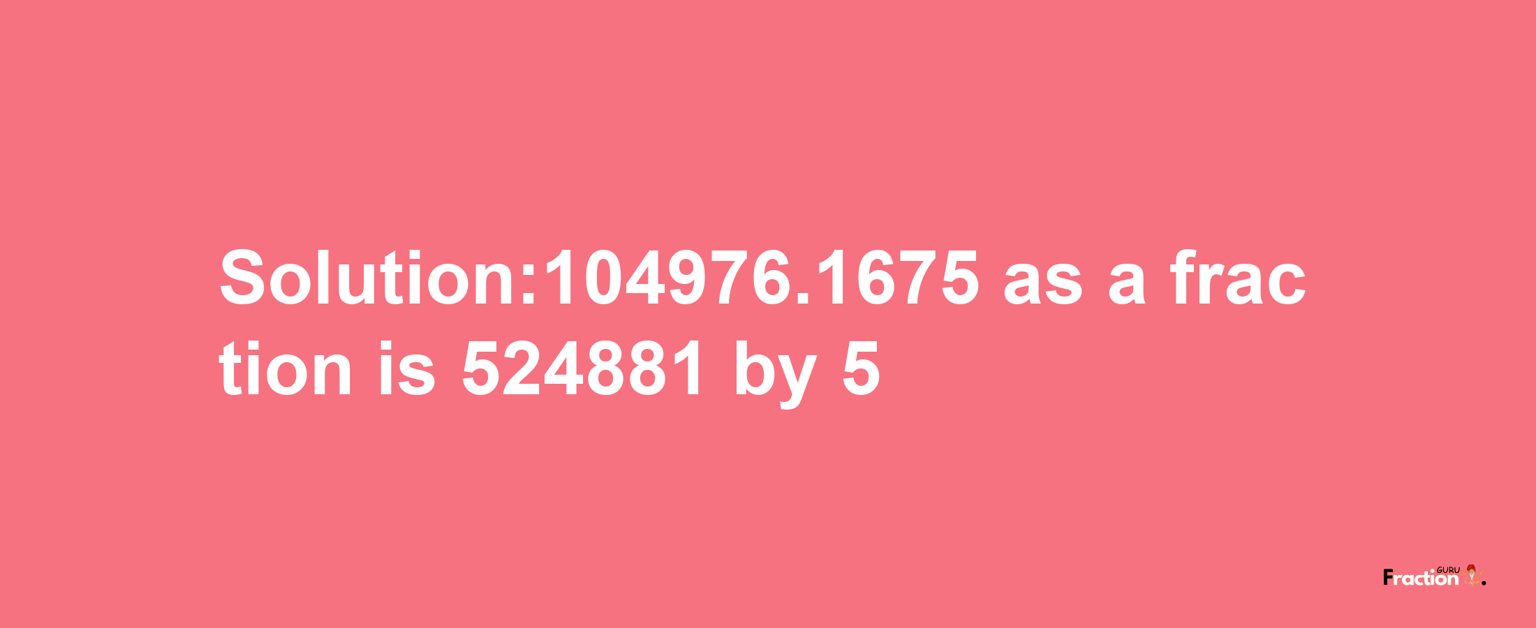 Solution:104976.1675 as a fraction is 524881/5