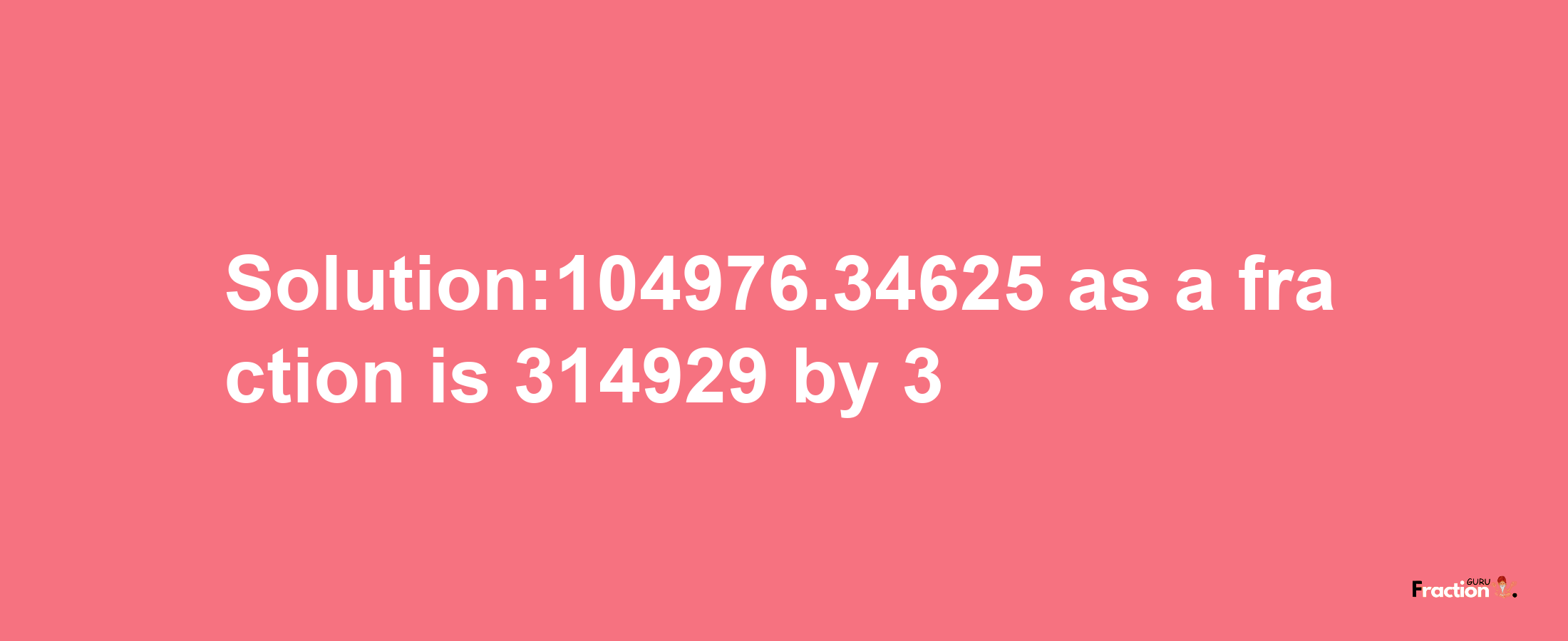 Solution:104976.34625 as a fraction is 314929/3