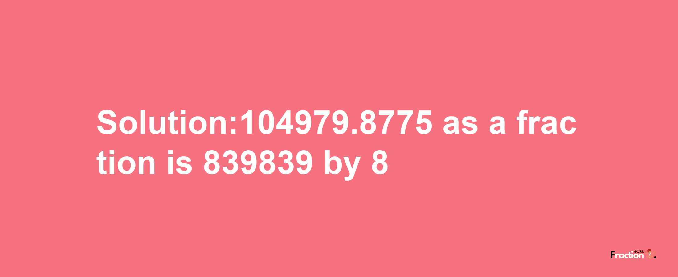 Solution:104979.8775 as a fraction is 839839/8