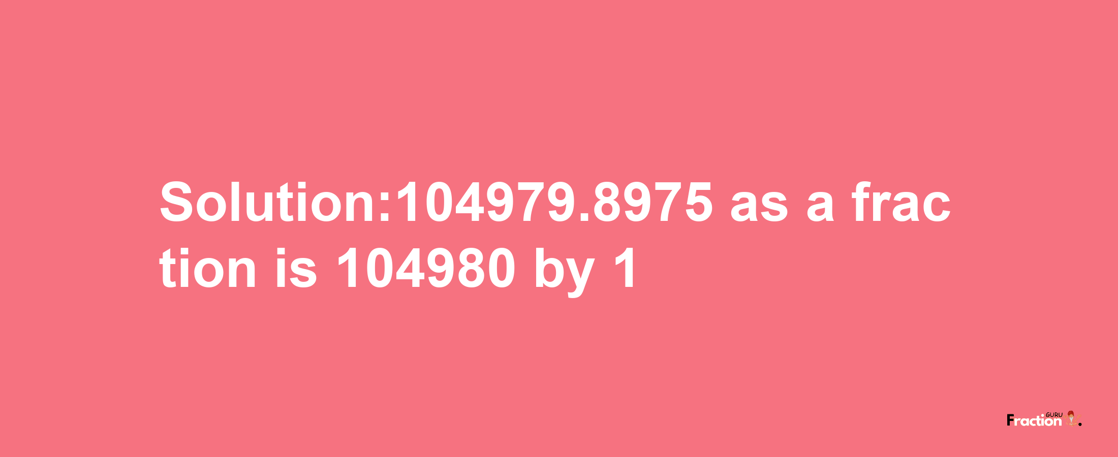 Solution:104979.8975 as a fraction is 104980/1