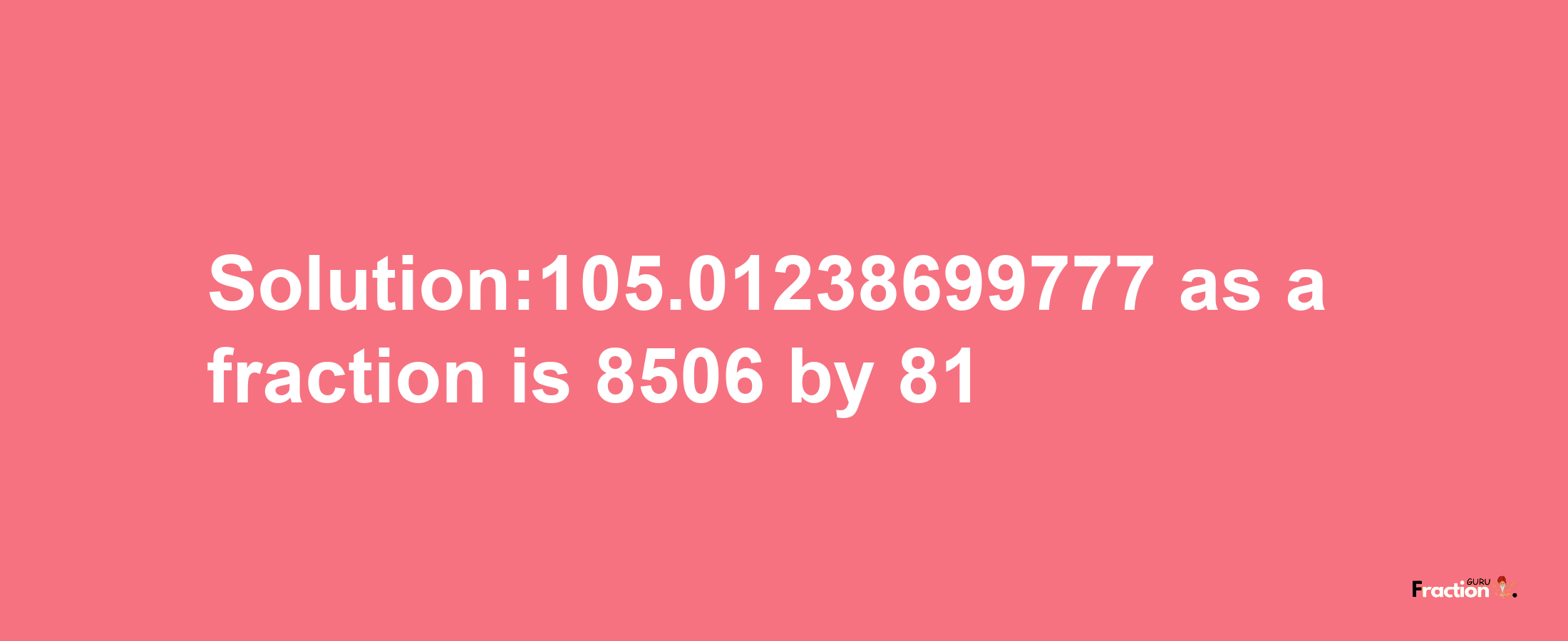 Solution:105.01238699777 as a fraction is 8506/81