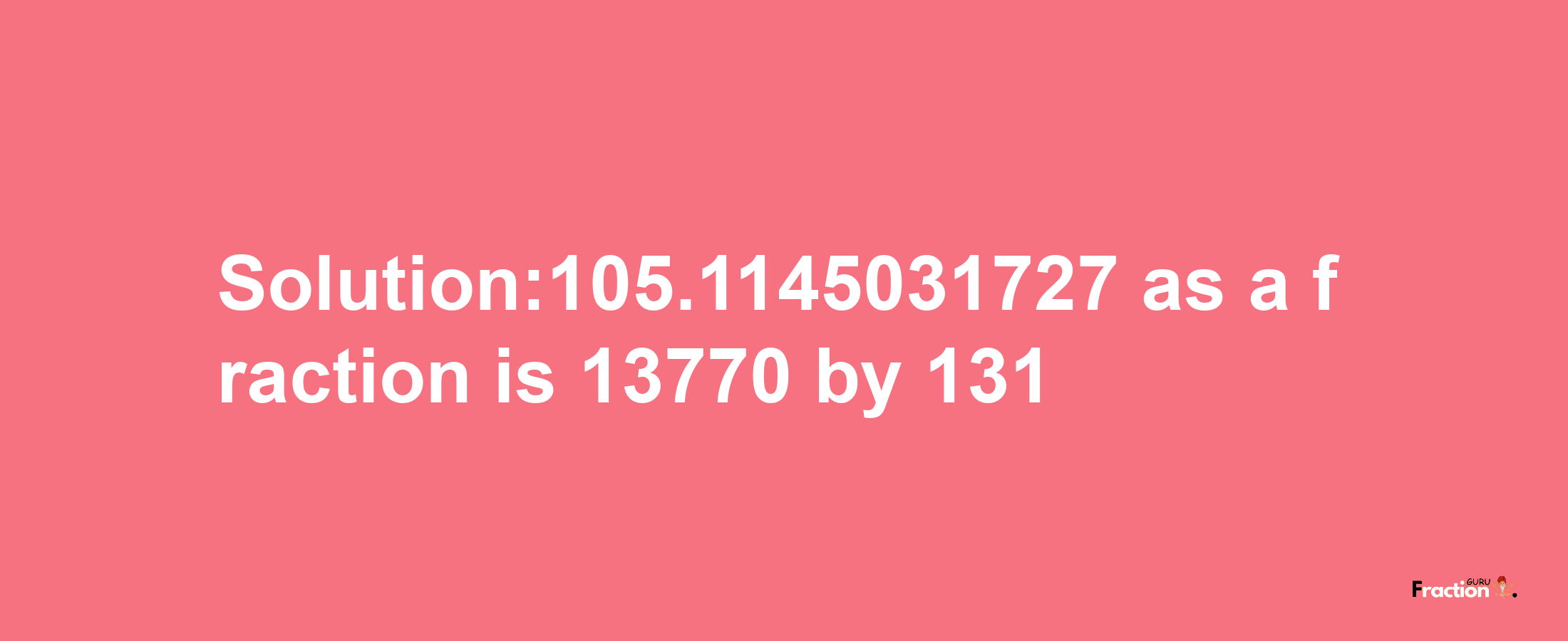 Solution:105.1145031727 as a fraction is 13770/131