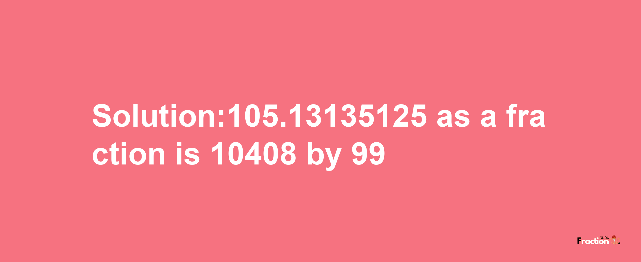 Solution:105.13135125 as a fraction is 10408/99