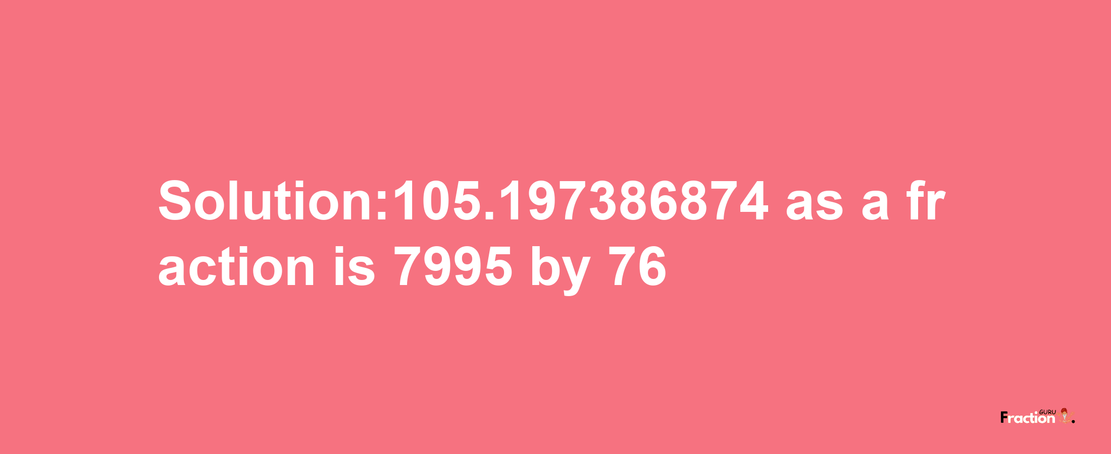 Solution:105.197386874 as a fraction is 7995/76