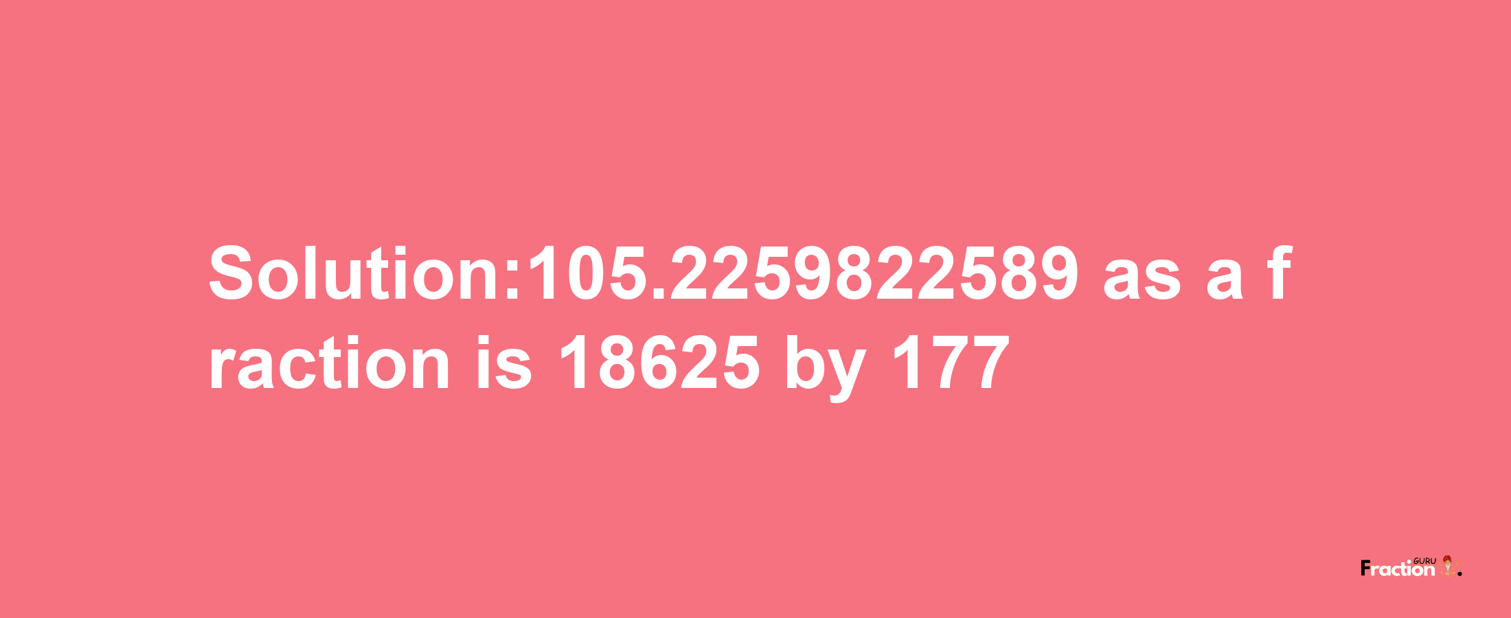 Solution:105.2259822589 as a fraction is 18625/177