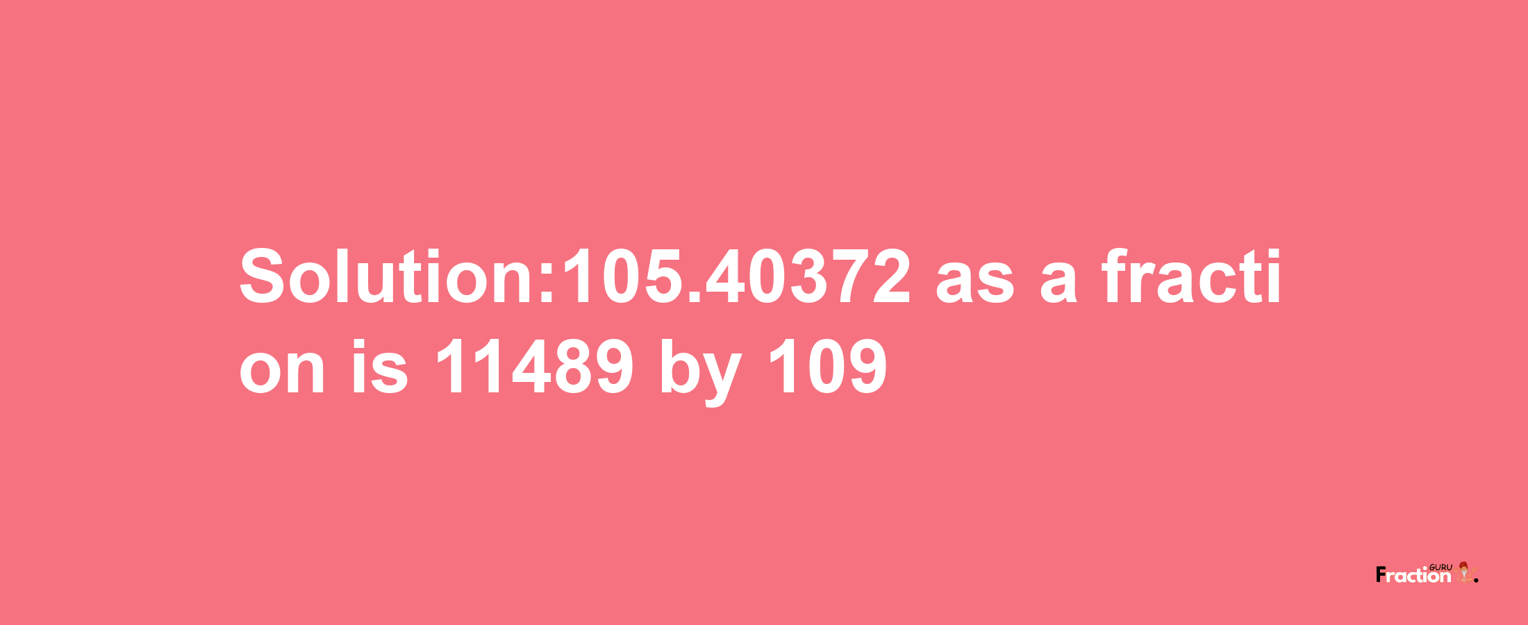 Solution:105.40372 as a fraction is 11489/109