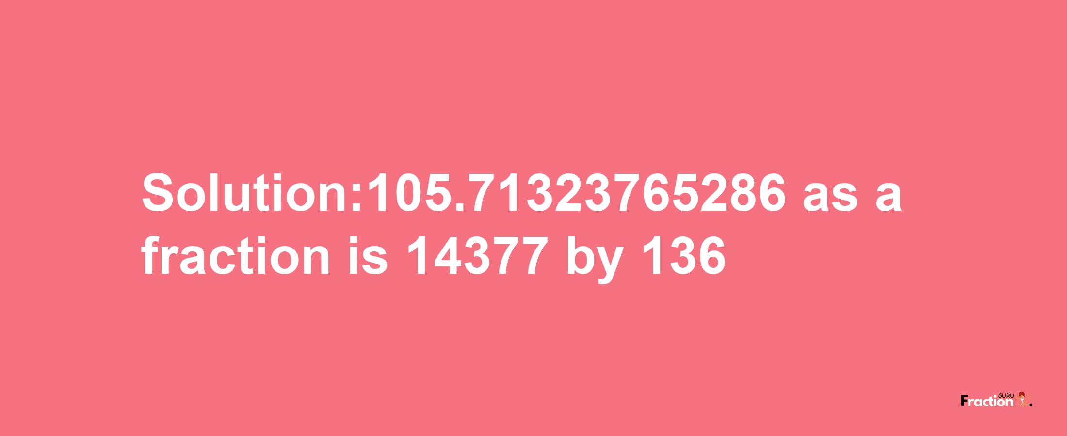 Solution:105.71323765286 as a fraction is 14377/136