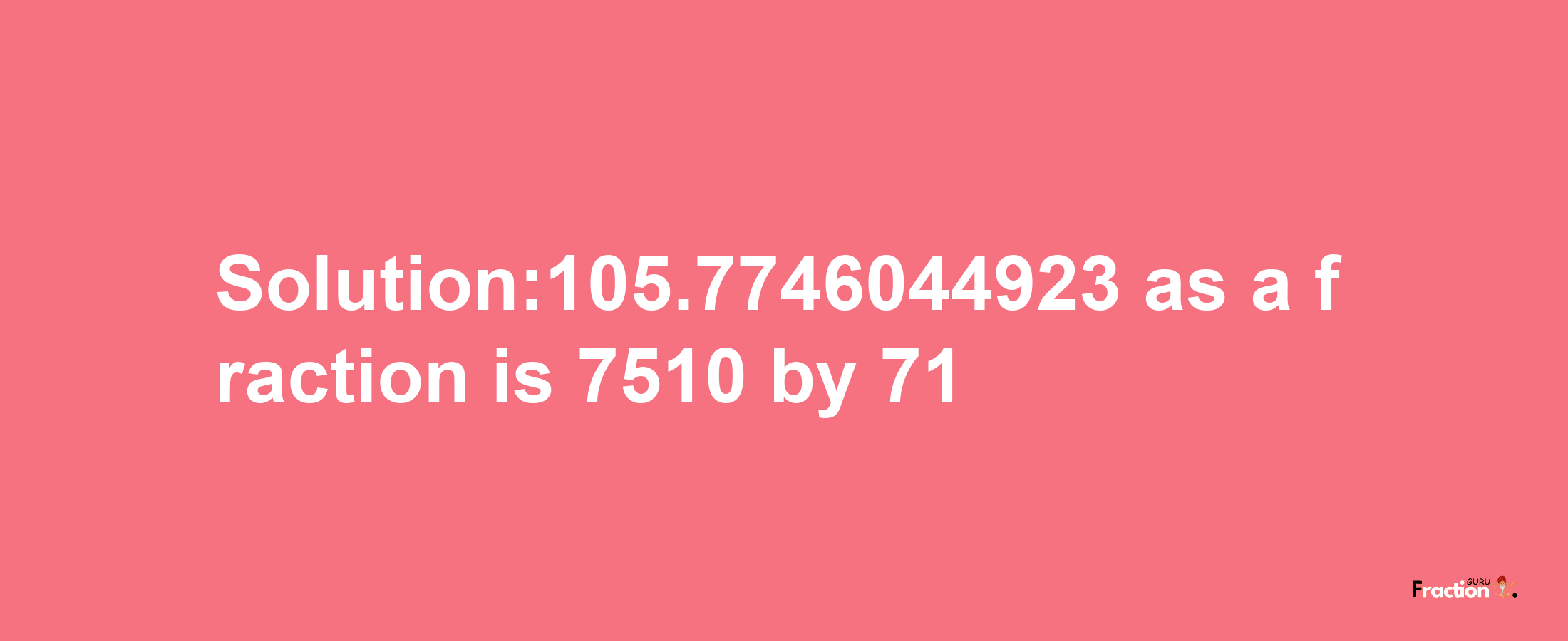 Solution:105.7746044923 as a fraction is 7510/71