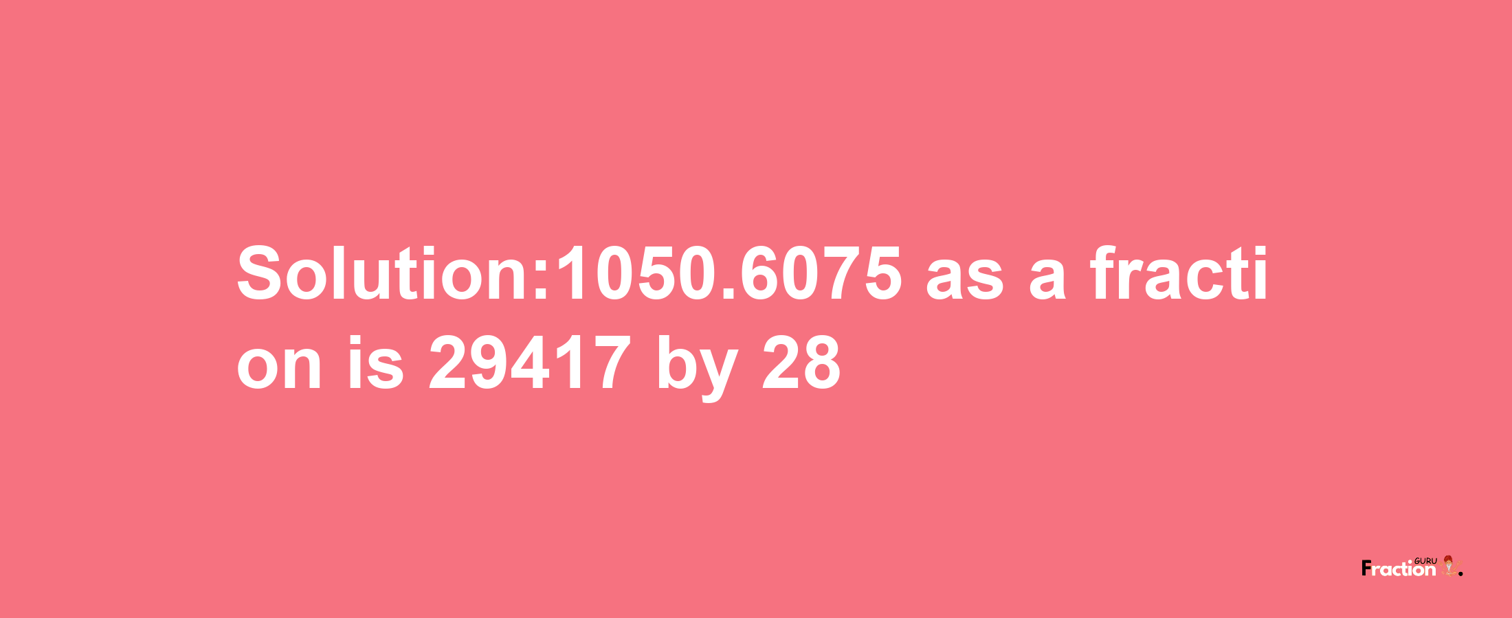 Solution:1050.6075 as a fraction is 29417/28