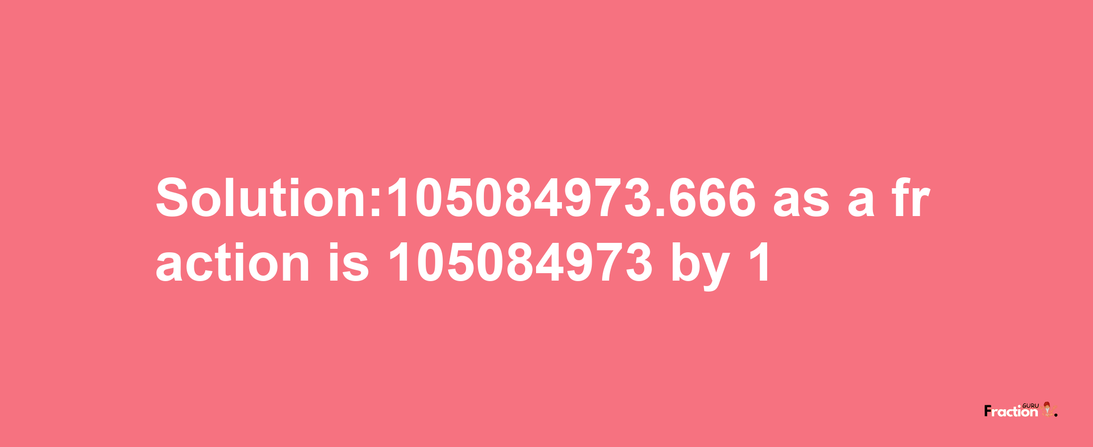 Solution:105084973.666 as a fraction is 105084973/1