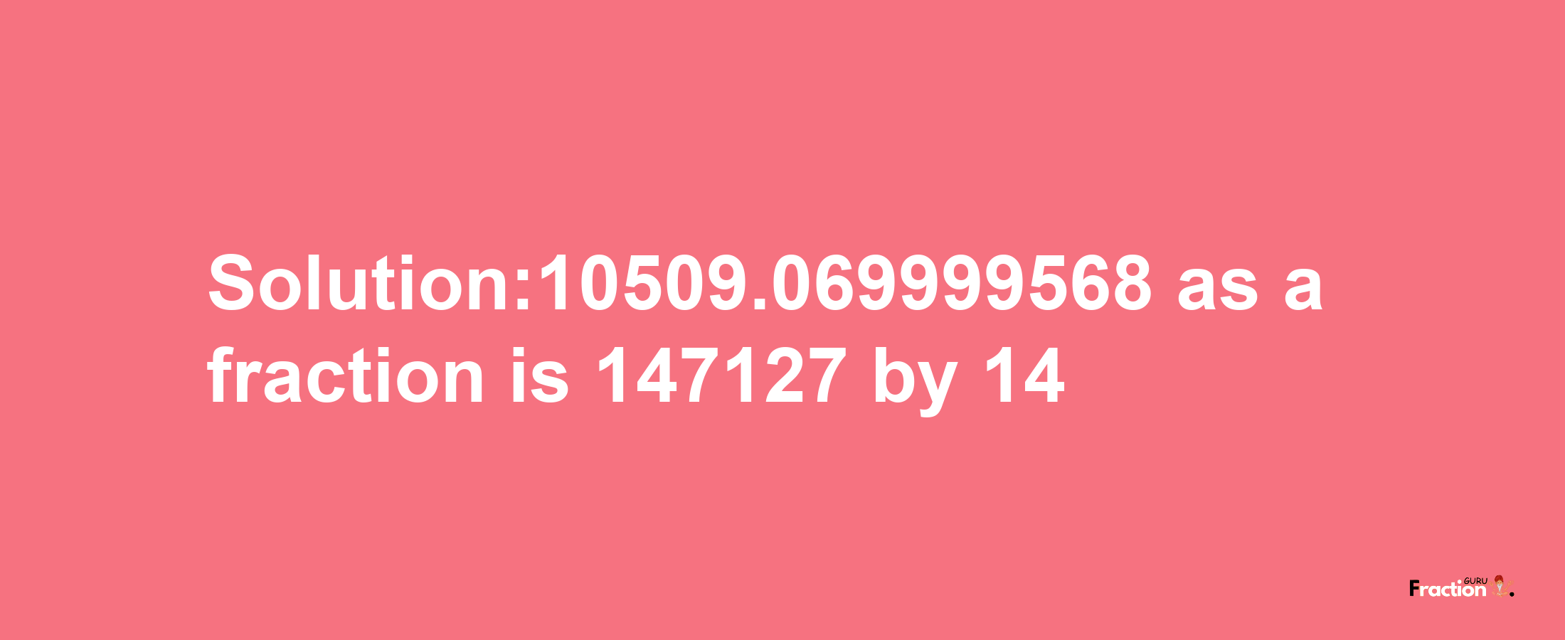 Solution:10509.069999568 as a fraction is 147127/14