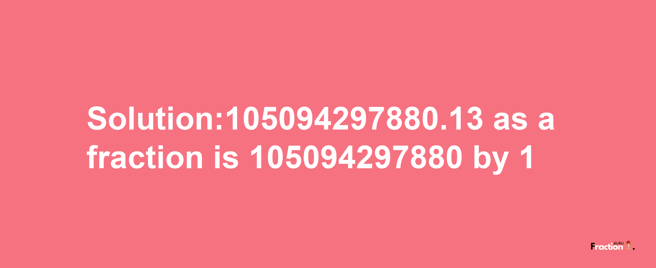 Solution:105094297880.13 as a fraction is 105094297880/1