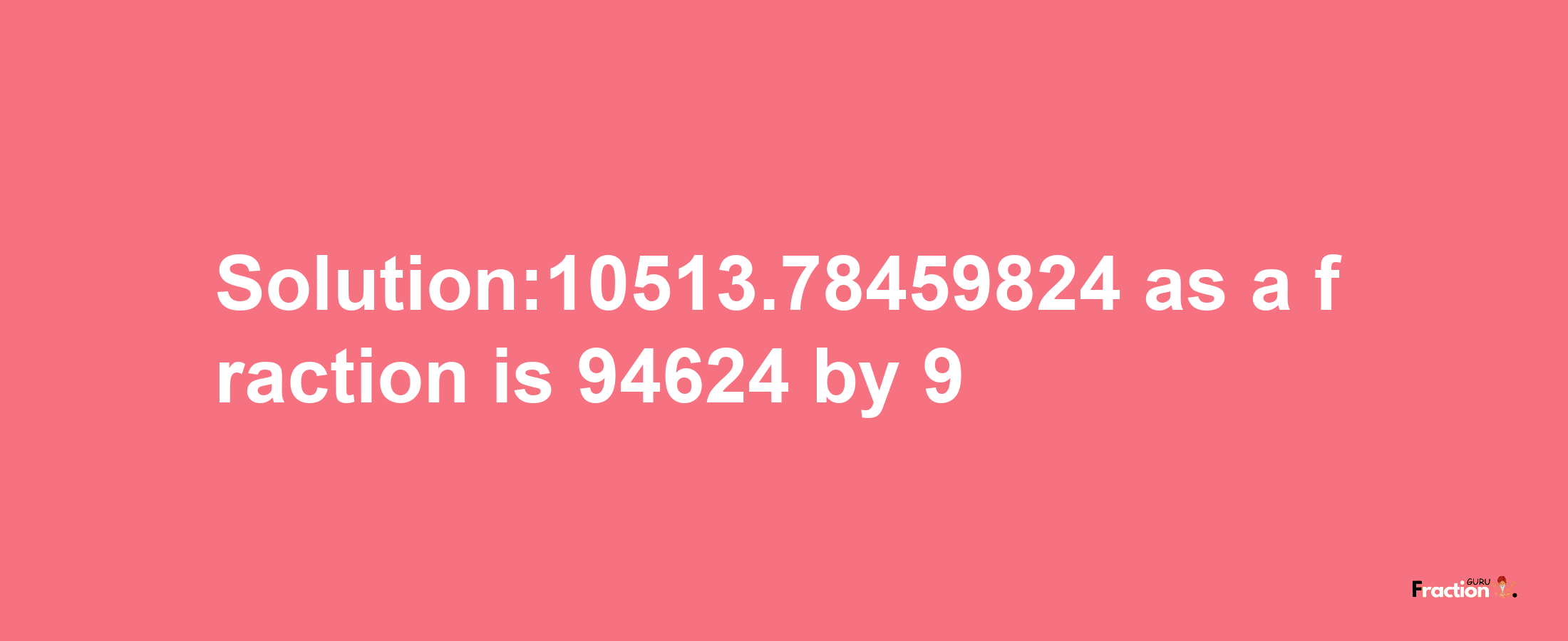 Solution:10513.78459824 as a fraction is 94624/9