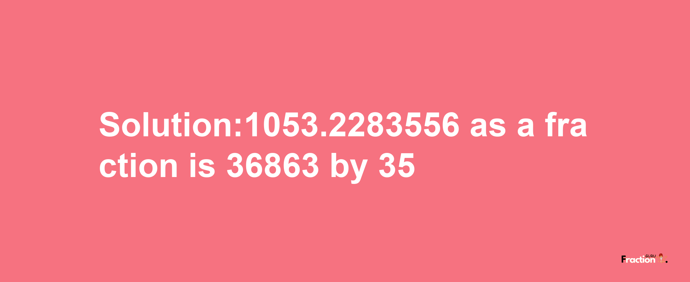 Solution:1053.2283556 as a fraction is 36863/35