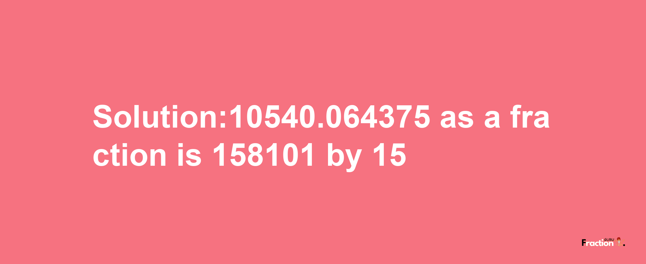 Solution:10540.064375 as a fraction is 158101/15