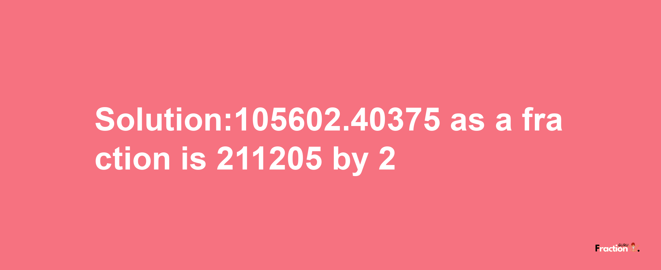 Solution:105602.40375 as a fraction is 211205/2