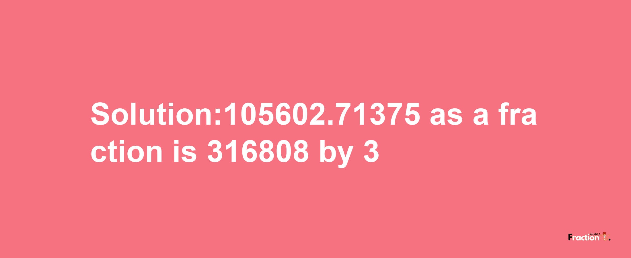 Solution:105602.71375 as a fraction is 316808/3