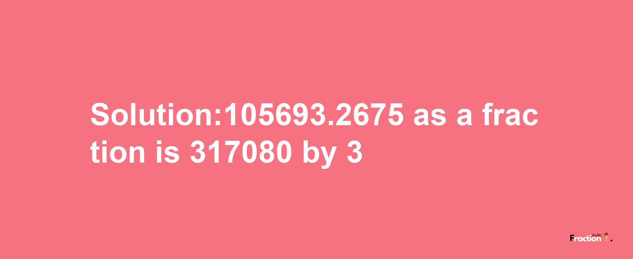 Solution:105693.2675 as a fraction is 317080/3