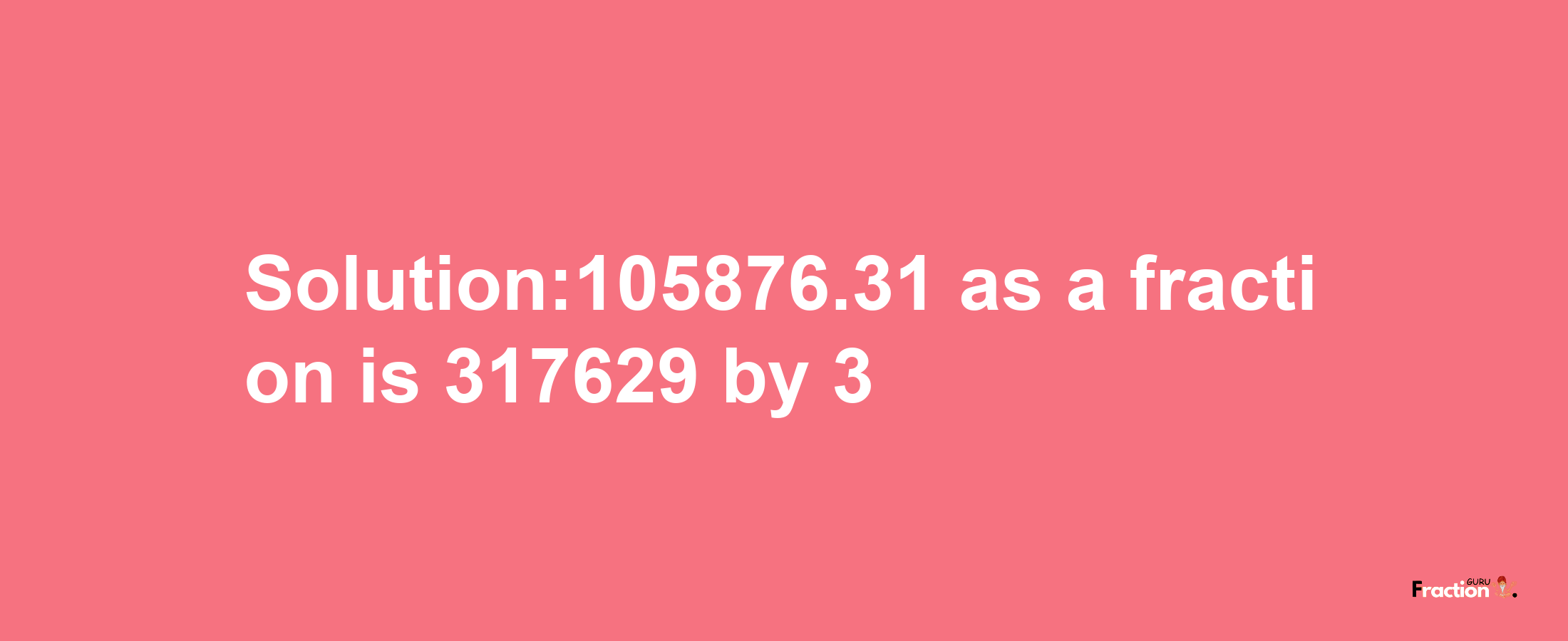 Solution:105876.31 as a fraction is 317629/3