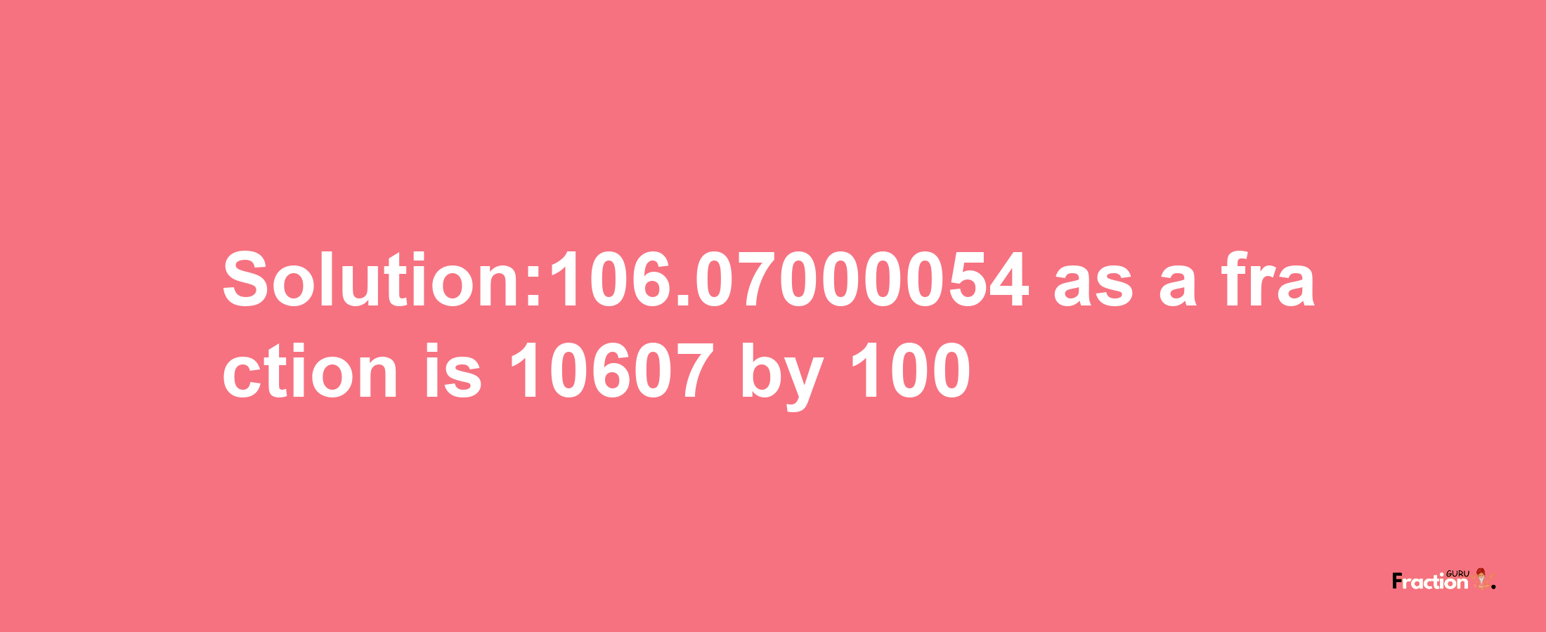 Solution:106.07000054 as a fraction is 10607/100