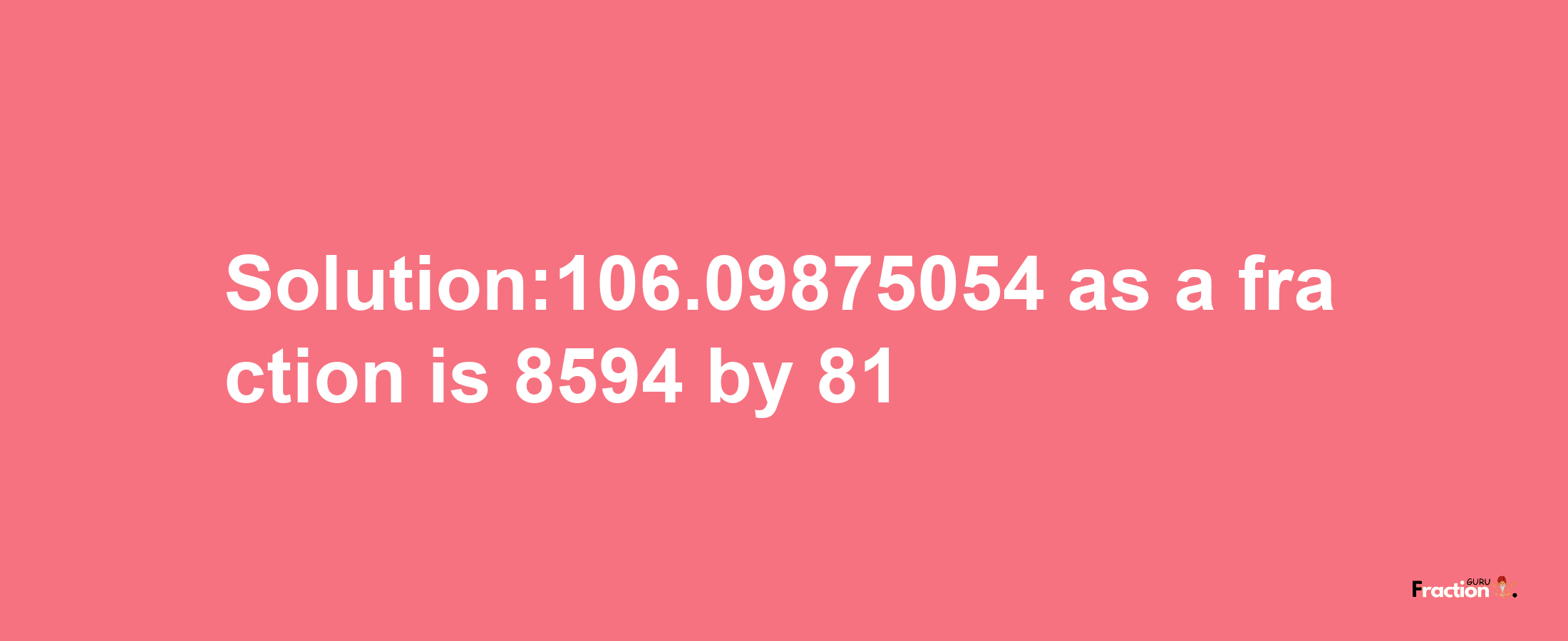 Solution:106.09875054 as a fraction is 8594/81