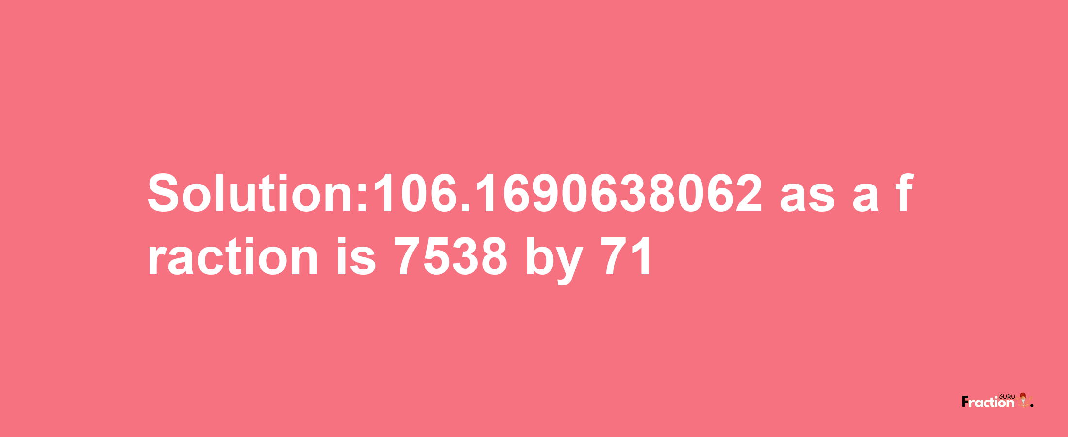 Solution:106.1690638062 as a fraction is 7538/71