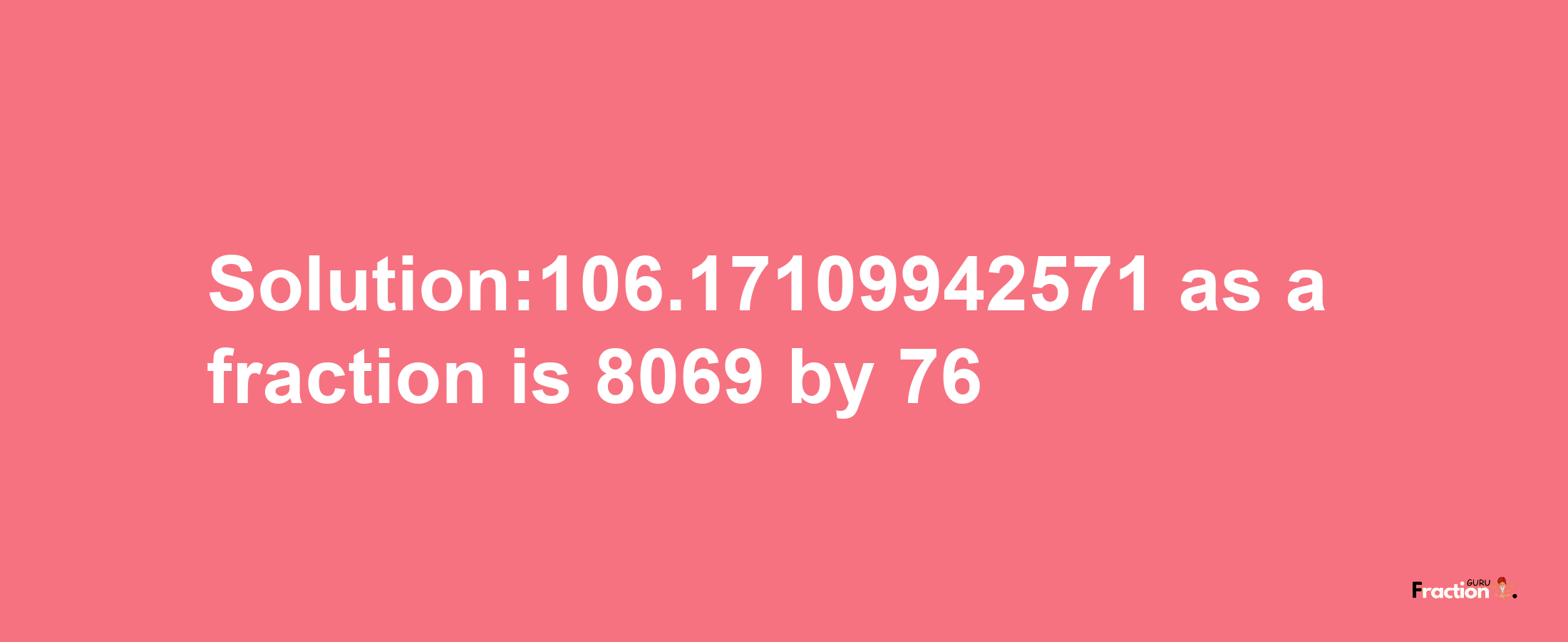 Solution:106.17109942571 as a fraction is 8069/76