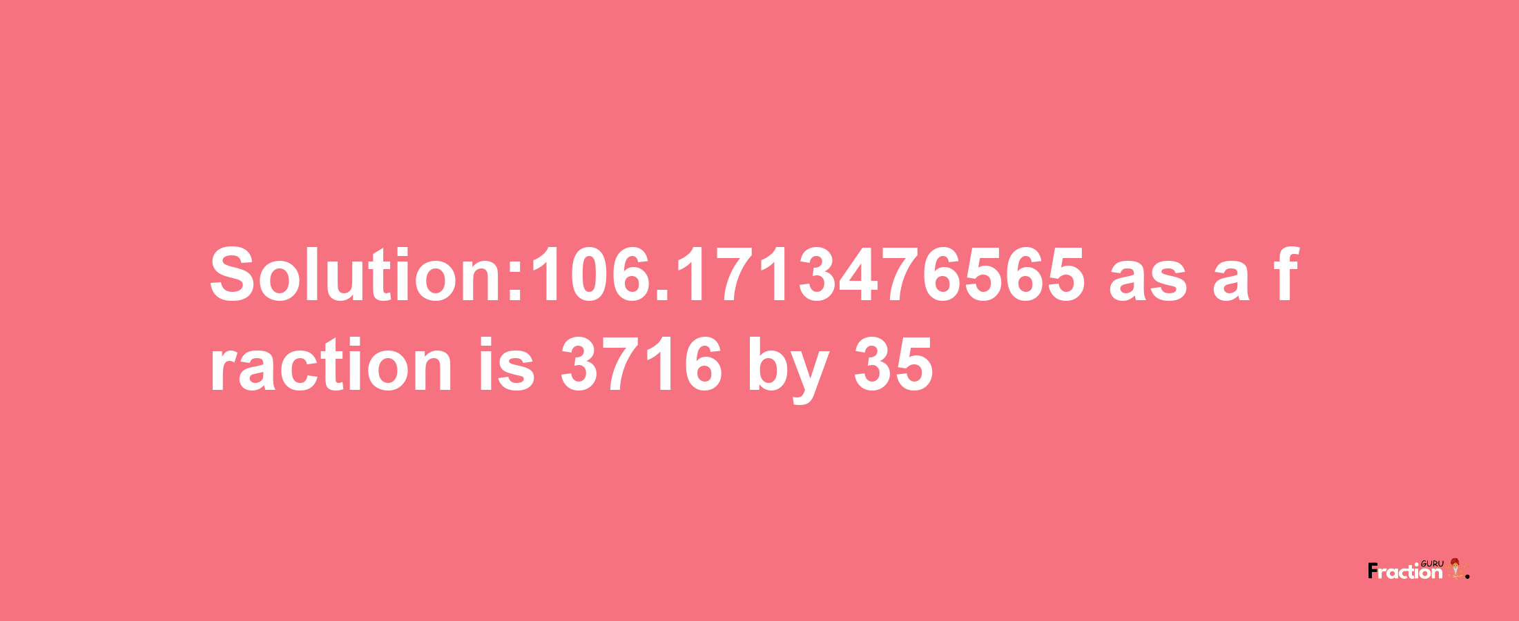 Solution:106.1713476565 as a fraction is 3716/35