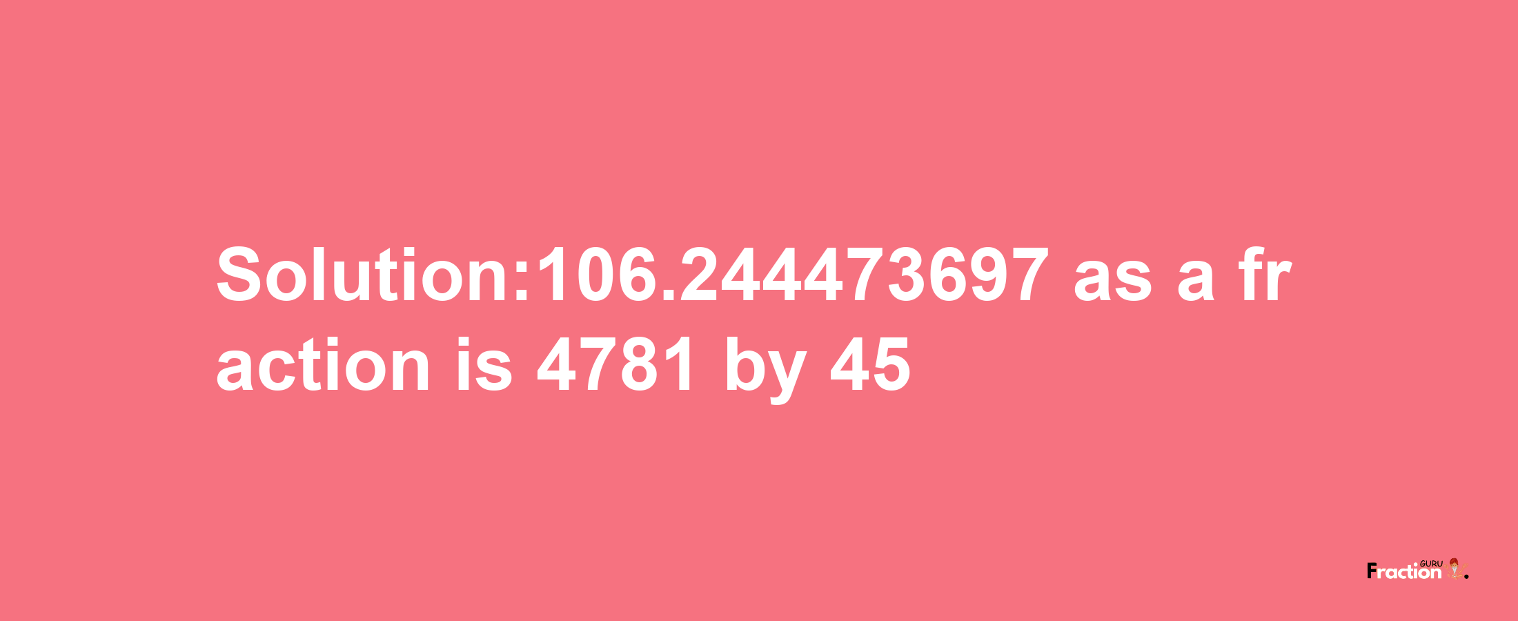 Solution:106.244473697 as a fraction is 4781/45