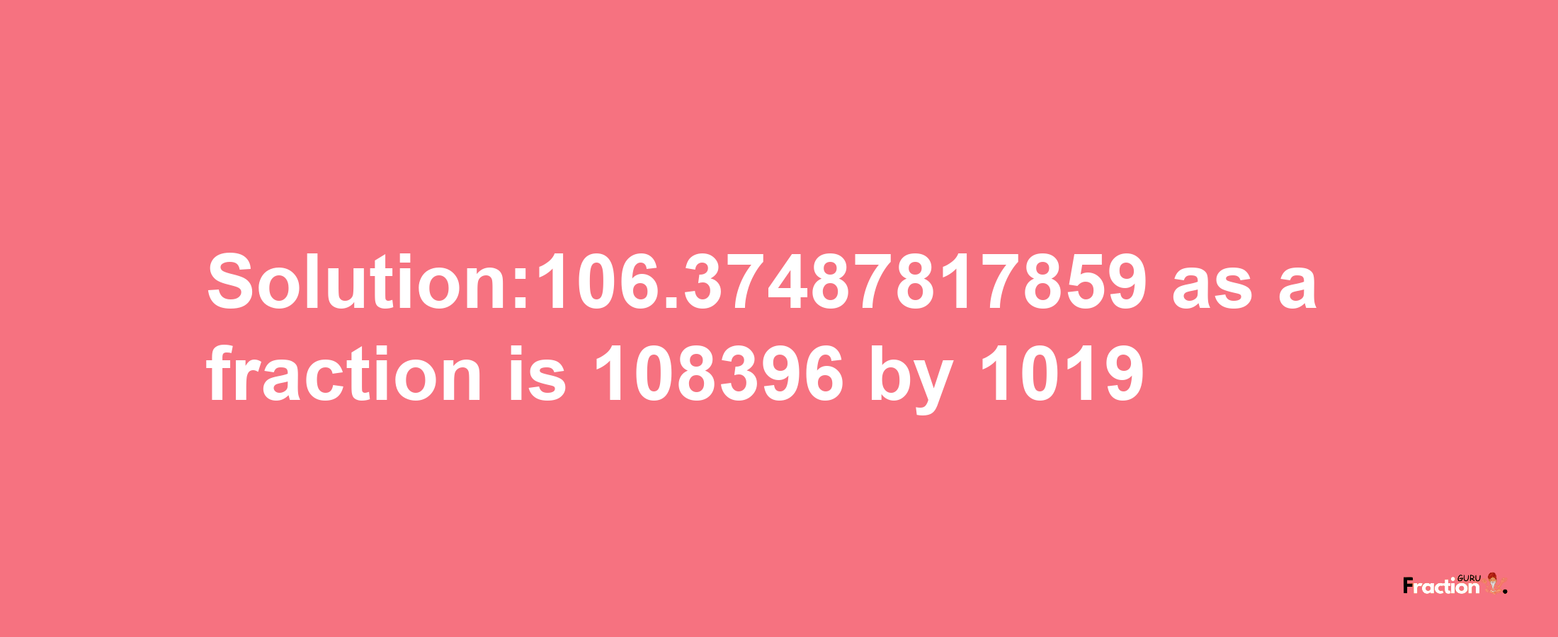 Solution:106.37487817859 as a fraction is 108396/1019